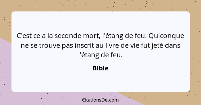 C'est cela la seconde mort, l'étang de feu. Quiconque ne se trouve pas inscrit au livre de vie fut jeté dans l'étang de feu.... - Bible