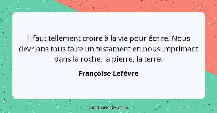 Il faut tellement croire à la vie pour écrire. Nous devrions tous faire un testament en nous imprimant dans la roche, la pierre, l... - Françoise Lefèvre