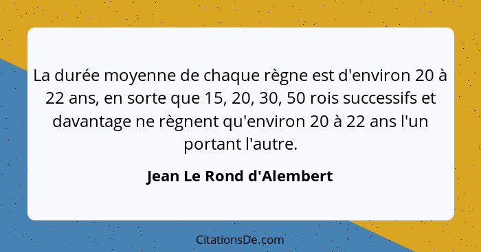 La durée moyenne de chaque règne est d'environ 20 à 22 ans, en sorte que 15, 20, 30, 50 rois successifs et davantage ne... - Jean Le Rond d'Alembert