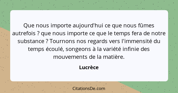 Que nous importe aujourd'hui ce que nous fûmes autrefois ? que nous importe ce que le temps fera de notre substance ? Tournons nos... - Lucrèce