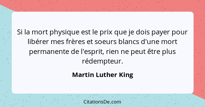 Si la mort physique est le prix que je dois payer pour libérer mes frères et soeurs blancs d'une mort permanente de l'esprit, rie... - Martin Luther King