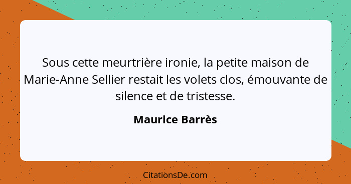 Sous cette meurtrière ironie, la petite maison de Marie-Anne Sellier restait les volets clos, émouvante de silence et de tristesse.... - Maurice Barrès