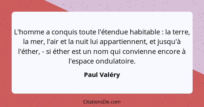 L'homme a conquis toute l'étendue habitable : la terre, la mer, l'air et la nuit lui appartiennent, et jusqu'à l'éther, - si éther... - Paul Valéry