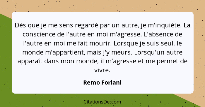 Dès que je me sens regardé par un autre, je m'inquiète. La conscience de l'autre en moi m'agresse. L'absence de l'autre en moi me fait... - Remo Forlani