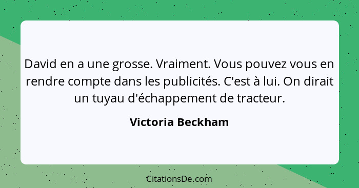 David en a une grosse. Vraiment. Vous pouvez vous en rendre compte dans les publicités. C'est à lui. On dirait un tuyau d'échappeme... - Victoria Beckham