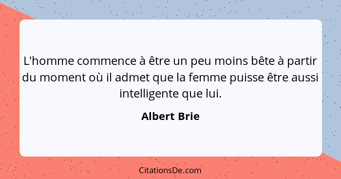 L'homme commence à être un peu moins bête à partir du moment où il admet que la femme puisse être aussi intelligente que lui.... - Albert Brie