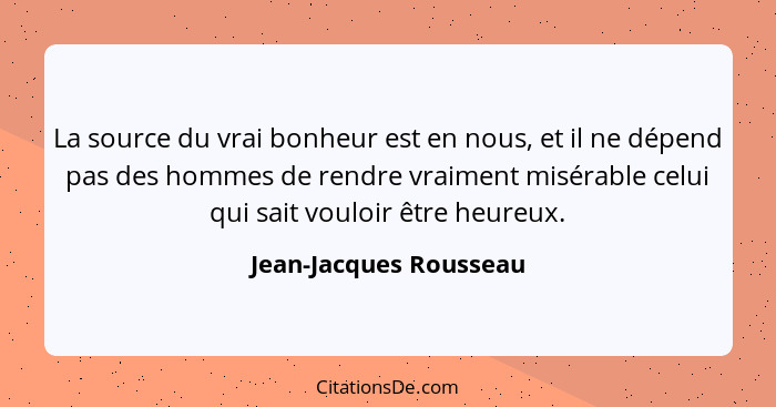 La source du vrai bonheur est en nous, et il ne dépend pas des hommes de rendre vraiment misérable celui qui sait vouloir être... - Jean-Jacques Rousseau