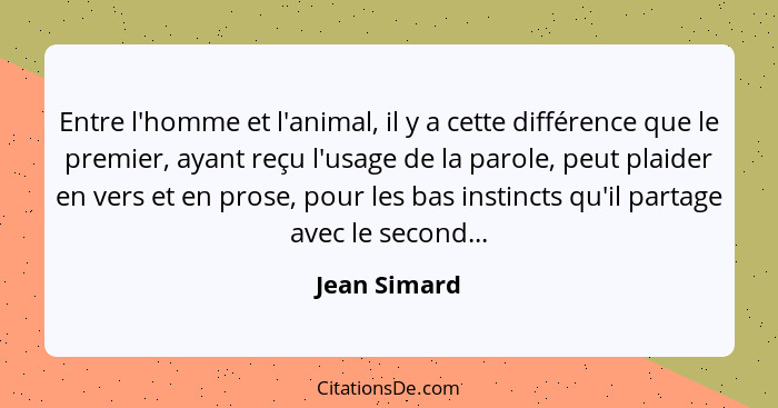 Entre l'homme et l'animal, il y a cette différence que le premier, ayant reçu l'usage de la parole, peut plaider en vers et en prose, po... - Jean Simard