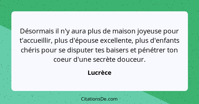 Désormais il n'y aura plus de maison joyeuse pour t'accueillir, plus d'épouse excellente, plus d'enfants chéris pour se disputer tes baisers... - Lucrèce