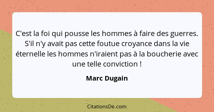 C'est la foi qui pousse les hommes à faire des guerres. S'il n'y avait pas cette foutue croyance dans la vie éternelle les hommes n'irai... - Marc Dugain