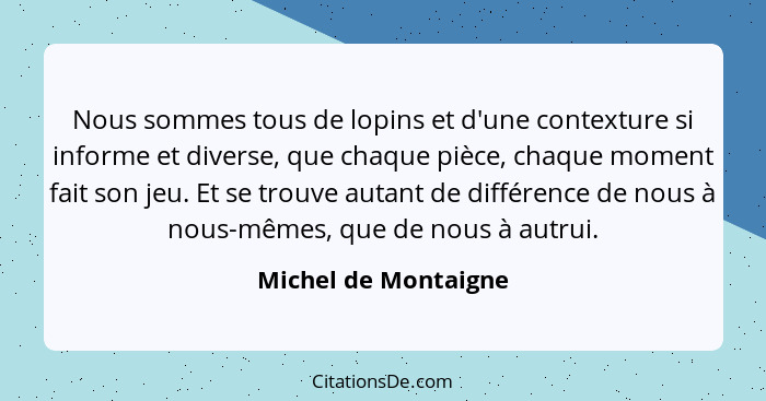 Nous sommes tous de lopins et d'une contexture si informe et diverse, que chaque pièce, chaque moment fait son jeu. Et se trouve... - Michel de Montaigne