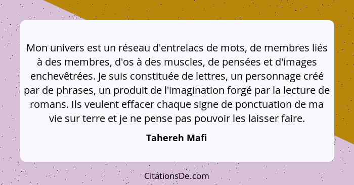 Mon univers est un réseau d'entrelacs de mots, de membres liés à des membres, d'os à des muscles, de pensées et d'images enchevêtrées.... - Tahereh Mafi