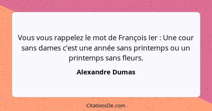 Vous vous rappelez le mot de François Ier : Une cour sans dames c'est une année sans printemps ou un printemps sans fleurs.... - Alexandre Dumas