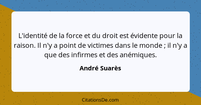 L'identité de la force et du droit est évidente pour la raison. Il n'y a point de victimes dans le monde ; il n'y a que des infirm... - André Suarès