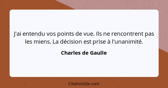 J'ai entendu vos points de vue. Ils ne rencontrent pas les miens. La décision est prise à l'unanimité.... - Charles de Gaulle