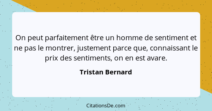 On peut parfaitement être un homme de sentiment et ne pas le montrer, justement parce que, connaissant le prix des sentiments, on en... - Tristan Bernard