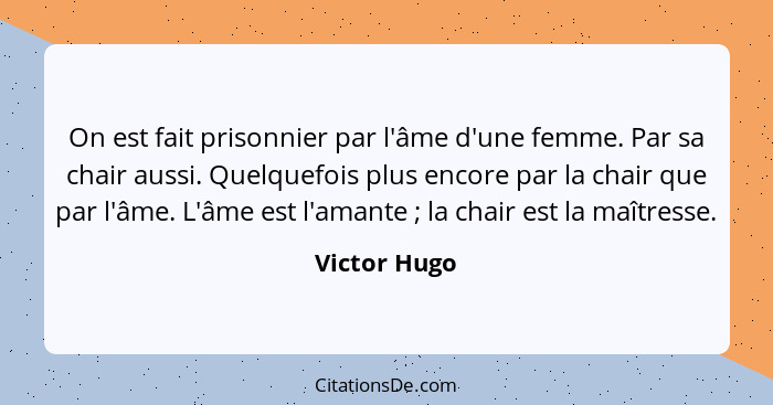 On est fait prisonnier par l'âme d'une femme. Par sa chair aussi. Quelquefois plus encore par la chair que par l'âme. L'âme est l'amante... - Victor Hugo