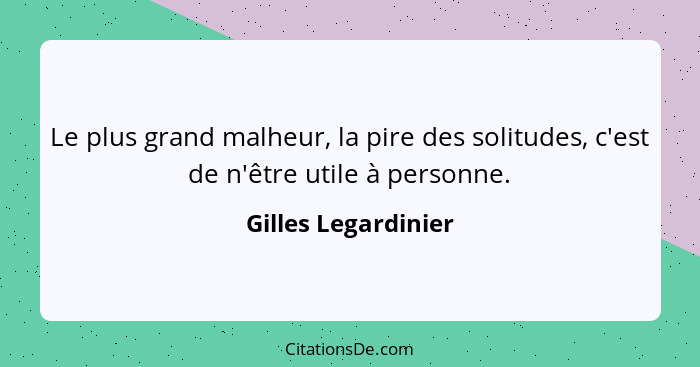 Le plus grand malheur, la pire des solitudes, c'est de n'être utile à personne.... - Gilles Legardinier