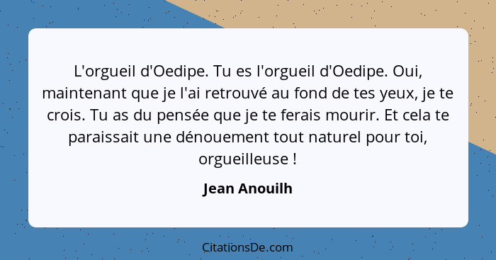 L'orgueil d'Oedipe. Tu es l'orgueil d'Oedipe. Oui, maintenant que je l'ai retrouvé au fond de tes yeux, je te crois. Tu as du pensée qu... - Jean Anouilh