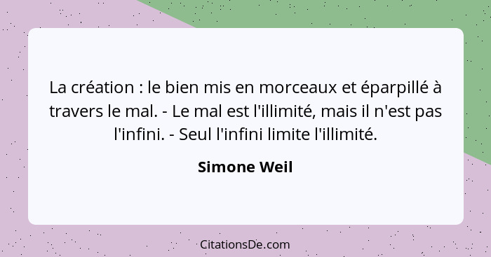 La création : le bien mis en morceaux et éparpillé à travers le mal. - Le mal est l'illimité, mais il n'est pas l'infini. - Seul l'... - Simone Weil