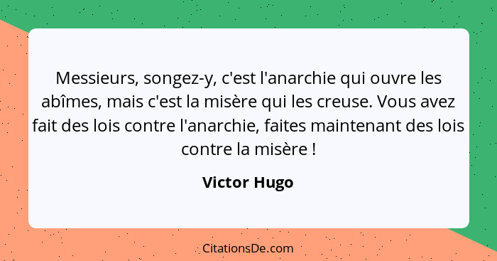 Messieurs, songez-y, c'est l'anarchie qui ouvre les abîmes, mais c'est la misère qui les creuse. Vous avez fait des lois contre l'anarch... - Victor Hugo