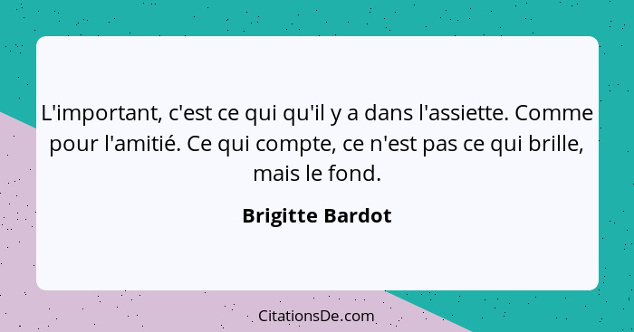 L'important, c'est ce qui qu'il y a dans l'assiette. Comme pour l'amitié. Ce qui compte, ce n'est pas ce qui brille, mais le fond.... - Brigitte Bardot