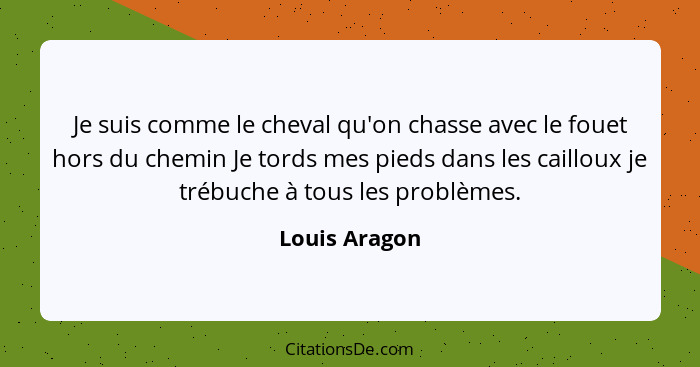 Je suis comme le cheval qu'on chasse avec le fouet hors du chemin Je tords mes pieds dans les cailloux je trébuche à tous les problèmes... - Louis Aragon