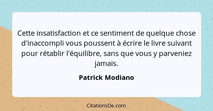 Cette insatisfaction et ce sentiment de quelque chose d'inaccompli vous poussent à écrire le livre suivant pour rétablir l'équilibre... - Patrick Modiano