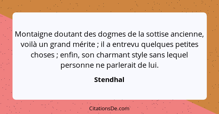 Montaigne doutant des dogmes de la sottise ancienne, voilà un grand mérite ; il a entrevu quelques petites choses ; enfin, son ch... - Stendhal