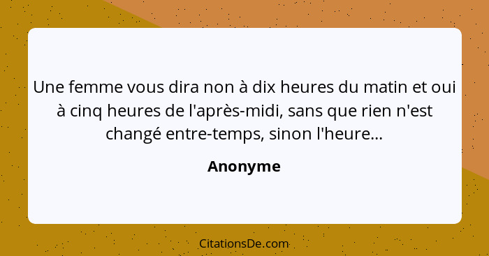 Une femme vous dira non à dix heures du matin et oui à cinq heures de l'après-midi, sans que rien n'est changé entre-temps, sinon l'heure...... - Anonyme