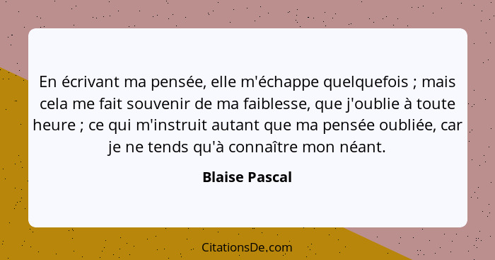 En écrivant ma pensée, elle m'échappe quelquefois ; mais cela me fait souvenir de ma faiblesse, que j'oublie à toute heure ;... - Blaise Pascal