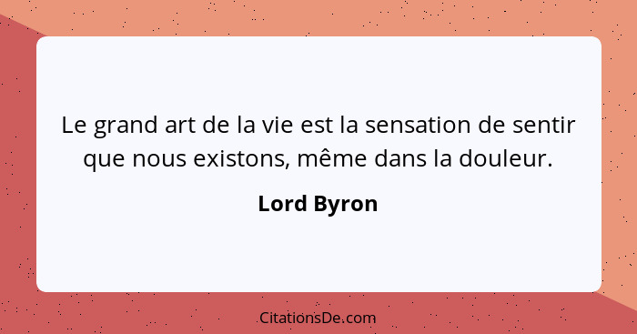 Le grand art de la vie est la sensation de sentir que nous existons, même dans la douleur.... - Lord Byron