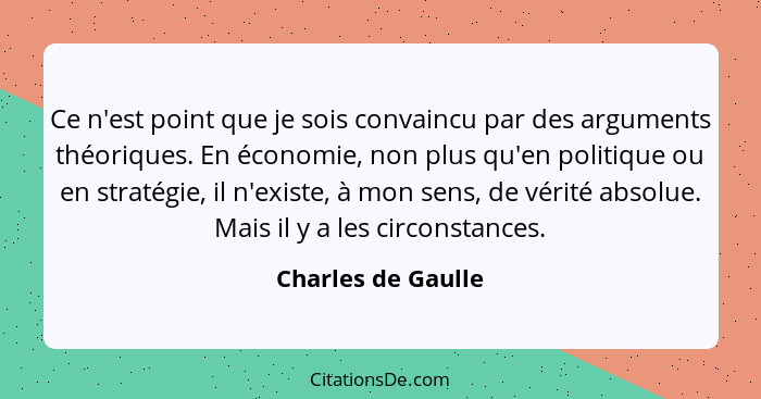 Ce n'est point que je sois convaincu par des arguments théoriques. En économie, non plus qu'en politique ou en stratégie, il n'exi... - Charles de Gaulle