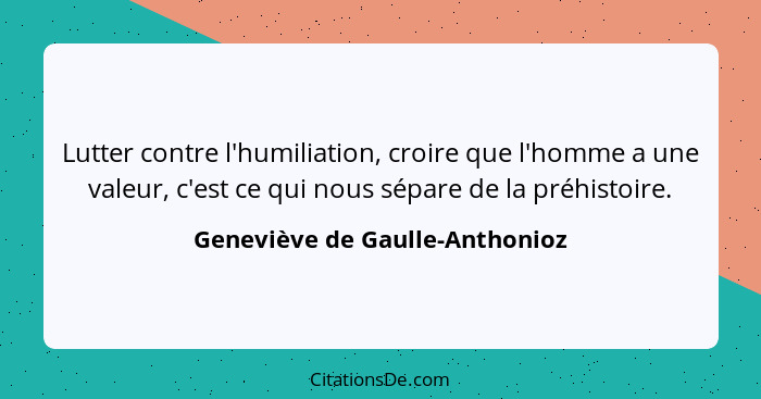 Lutter contre l'humiliation, croire que l'homme a une valeur, c'est ce qui nous sépare de la préhistoire.... - Geneviève de Gaulle-Anthonioz