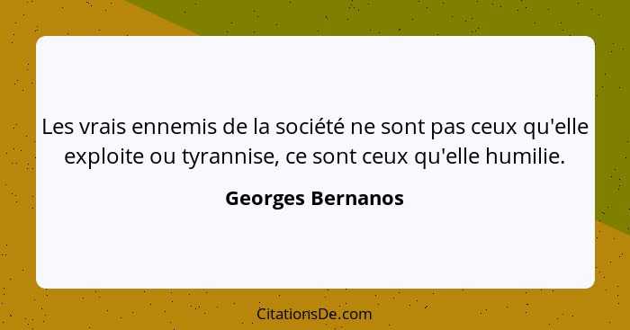 Les vrais ennemis de la société ne sont pas ceux qu'elle exploite ou tyrannise, ce sont ceux qu'elle humilie.... - Georges Bernanos