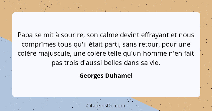 Papa se mit à sourire, son calme devint effrayant et nous comprîmes tous qu'il était parti, sans retour, pour une colère majuscule,... - Georges Duhamel