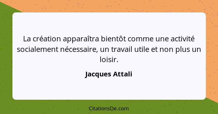 La création apparaîtra bientôt comme une activité socialement nécessaire, un travail utile et non plus un loisir.... - Jacques Attali