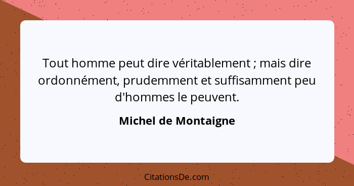 Tout homme peut dire véritablement ; mais dire ordonnément, prudemment et suffisamment peu d'hommes le peuvent.... - Michel de Montaigne