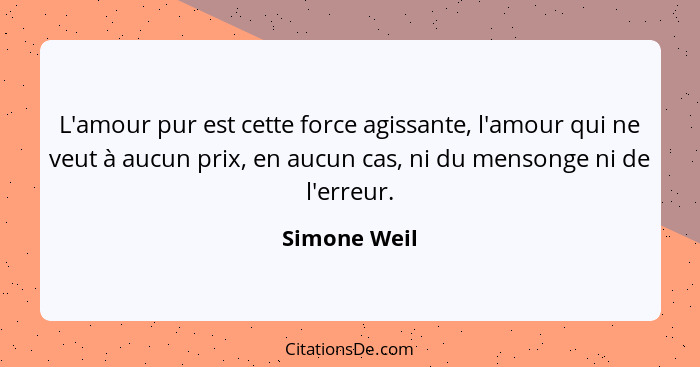 L'amour pur est cette force agissante, l'amour qui ne veut à aucun prix, en aucun cas, ni du mensonge ni de l'erreur.... - Simone Weil