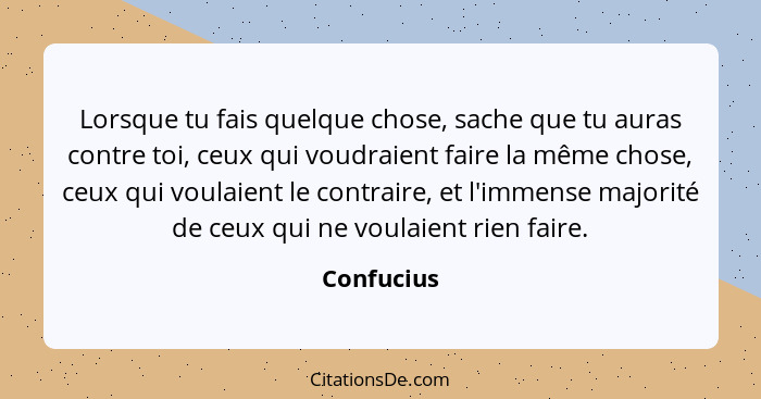 Lorsque tu fais quelque chose, sache que tu auras contre toi, ceux qui voudraient faire la même chose, ceux qui voulaient le contraire, et... - Confucius