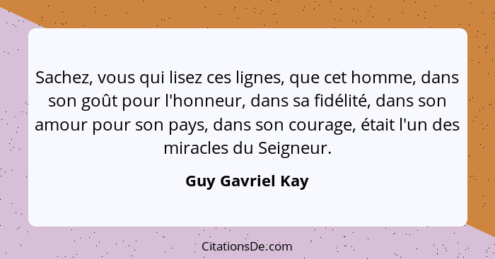 Sachez, vous qui lisez ces lignes, que cet homme, dans son goût pour l'honneur, dans sa fidélité, dans son amour pour son pays, dans... - Guy Gavriel Kay