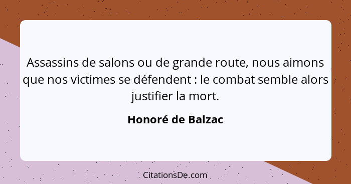 Assassins de salons ou de grande route, nous aimons que nos victimes se défendent : le combat semble alors justifier la mort.... - Honoré de Balzac