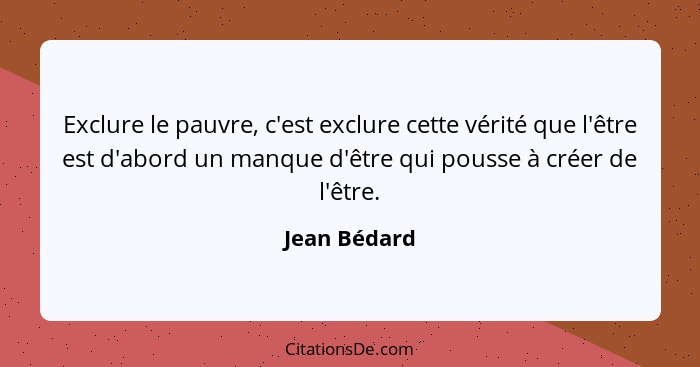 Exclure le pauvre, c'est exclure cette vérité que l'être est d'abord un manque d'être qui pousse à créer de l'être.... - Jean Bédard