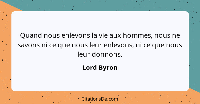 Quand nous enlevons la vie aux hommes, nous ne savons ni ce que nous leur enlevons, ni ce que nous leur donnons.... - Lord Byron