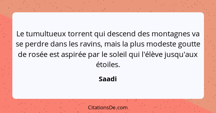 Le tumultueux torrent qui descend des montagnes va se perdre dans les ravins, mais la plus modeste goutte de rosée est aspirée par le soleil q... - Saadi