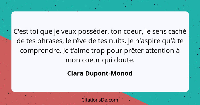 C'est toi que je veux posséder, ton coeur, le sens caché de tes phrases, le rêve de tes nuits. Je n'aspire qu'à te comprendre. Je... - Clara Dupont-Monod