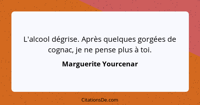 L'alcool dégrise. Après quelques gorgées de cognac, je ne pense plus à toi.... - Marguerite Yourcenar