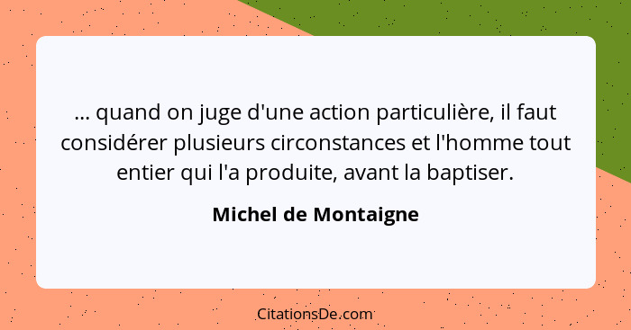 ... quand on juge d'une action particulière, il faut considérer plusieurs circonstances et l'homme tout entier qui l'a produite,... - Michel de Montaigne