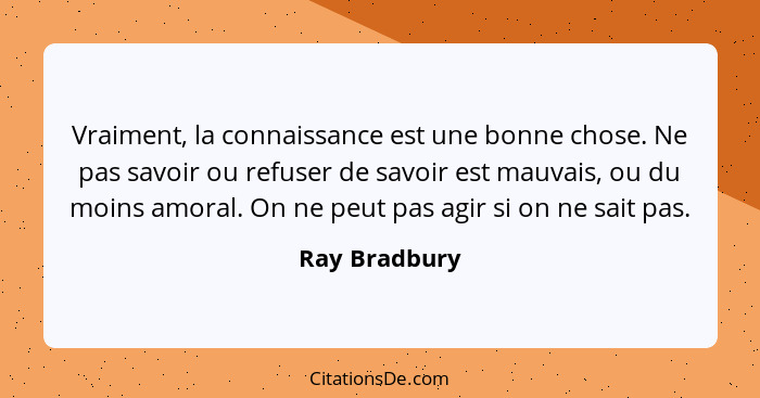 Vraiment, la connaissance est une bonne chose. Ne pas savoir ou refuser de savoir est mauvais, ou du moins amoral. On ne peut pas agir... - Ray Bradbury