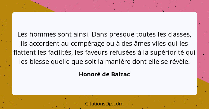 Les hommes sont ainsi. Dans presque toutes les classes, ils accordent au compérage ou à des âmes viles qui les flattent les facilit... - Honoré de Balzac